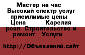 “Мастер на час “ Высокий спектр услуг приемлимые цены › Цена ­ 100 - Карелия респ. Строительство и ремонт » Услуги   